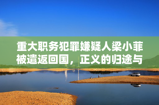 重大职务犯罪嫌疑人梁小菲被遣返回国，正义的归途与法律的威严