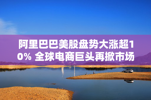 阿里巴巴美股盘势大涨超10% 全球电商巨头再掀市场热潮