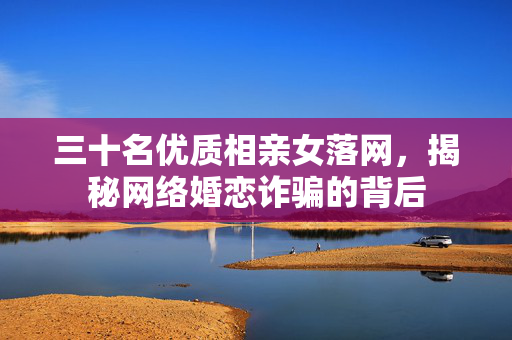 三十名优质相亲女落网，揭秘网络婚恋诈骗的背后