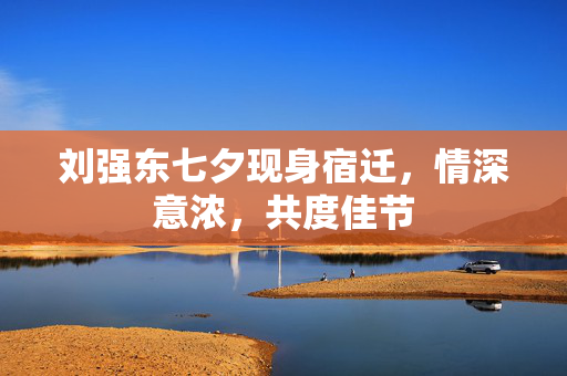 刘强东七夕现身宿迁，情深意浓，共度佳节