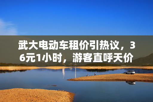 武大电动车租价引热议，36元1小时，游客直呼天价