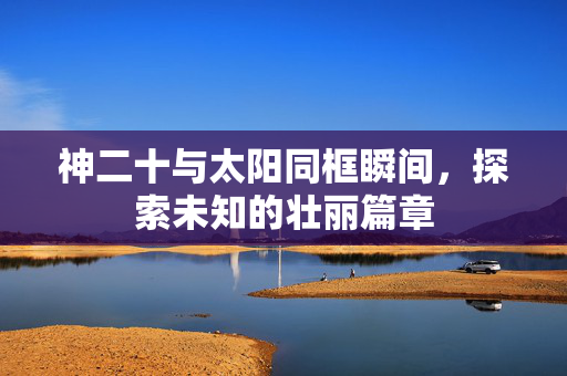 神二十与太阳同框瞬间，探索未知的壮丽篇章
