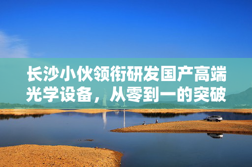 长沙小伙领衔研发国产高端光学设备，从零到一的突破