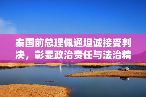 泰国前总理佩通坦诚接受判决，彰显政治责任与法治精神
