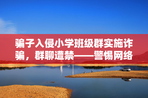骗子入侵小学班级群实施诈骗，群聊遭禁——警惕网络诈骗，守护孩子安全