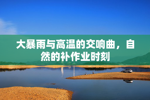 大暴雨与高温的交响曲，自然的补作业时刻