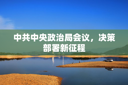 中共中央政治局会议，决策部署新征程