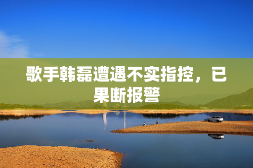 歌手韩磊遭遇不实指控，已果断报警
