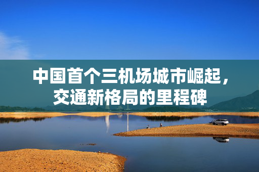 中国首个三机场城市崛起，交通新格局的里程碑