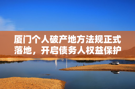 厦门个人破产地方法规正式落地，开启债务人权益保护新篇章