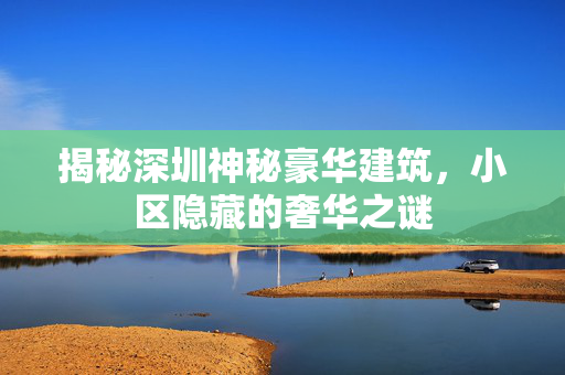 揭秘深圳神秘豪华建筑，小区隐藏的奢华之谜