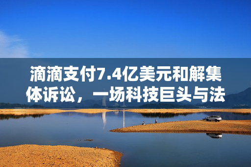 滴滴支付7.4亿美元和解集体诉讼，一场科技巨头与法律挑战的较量
