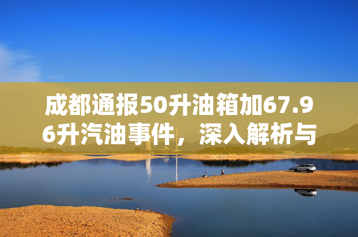 成都通报50升油箱加67.96升汽油事件，深入解析与公众的探讨