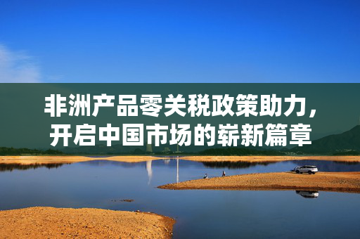非洲产品零关税政策助力，开启中国市场的崭新篇章