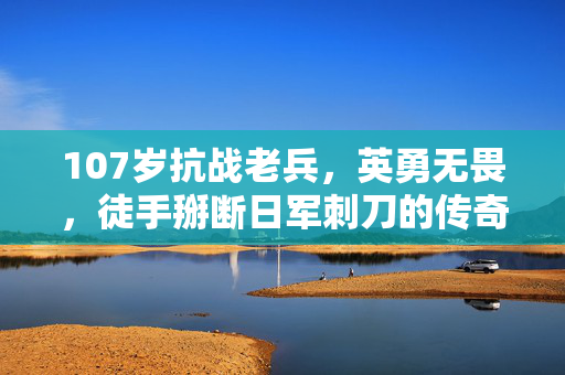 107岁抗战老兵，英勇无畏，徒手掰断日军刺刀的传奇故事