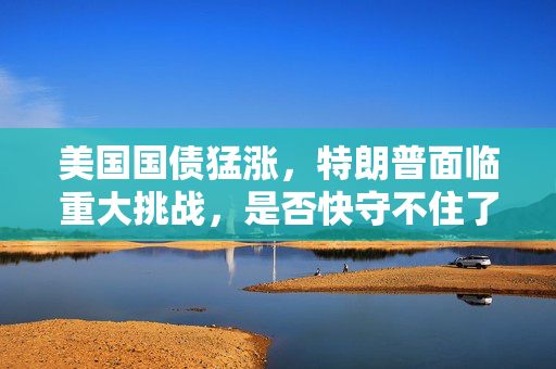 美国国债猛涨，特朗普面临重大挑战，是否快守不住了？
