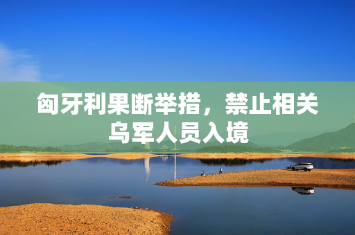匈牙利果断举措，禁止相关乌军人员入境