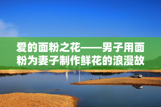 爱的面粉之花——男子用面粉为妻子制作鲜花的浪漫故事