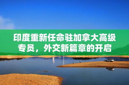印度重新任命驻加拿大高级专员，外交新篇章的开启