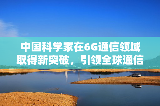 中国科学家在6G通信领域取得新突破，引领全球通信技术的新篇章