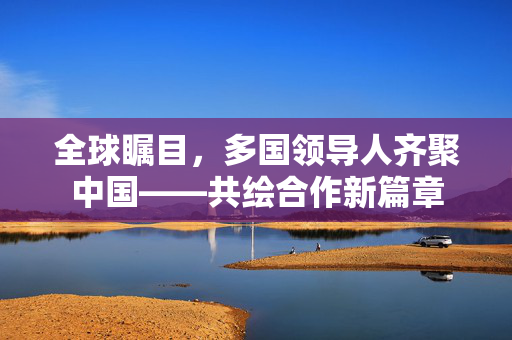 全球瞩目，多国领导人齐聚中国——共绘合作新篇章