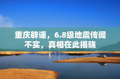 重庆辟谣，6.8级地震传闻不实，真相在此揭晓