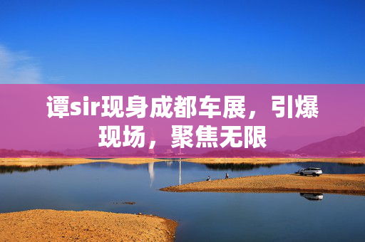 谭sir现身成都车展，引爆现场，聚焦无限