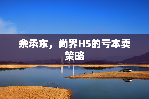 余承东，尚界H5的亏本卖策略