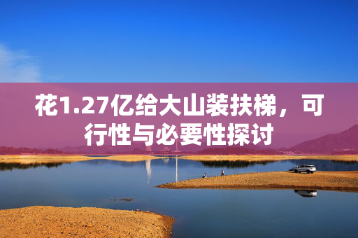 花1.27亿给大山装扶梯，可行性与必要性探讨