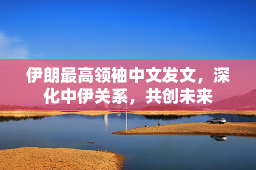 伊朗最高领袖中文发文，深化中伊关系，共创未来