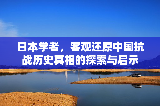 日本学者，客观还原中国抗战历史真相的探索与启示