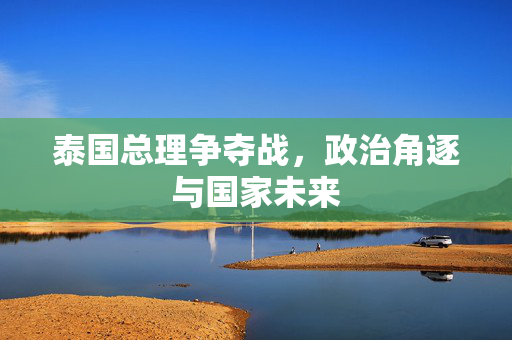 泰国总理争夺战，政治角逐与国家未来