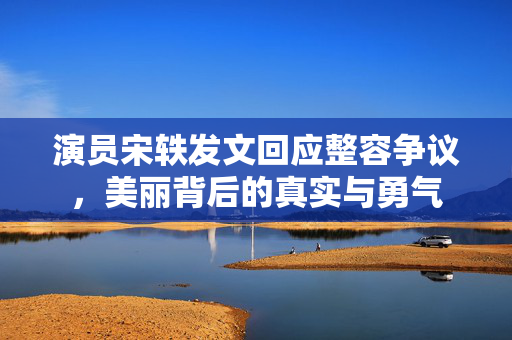 演员宋轶发文回应整容争议，美丽背后的真实与勇气