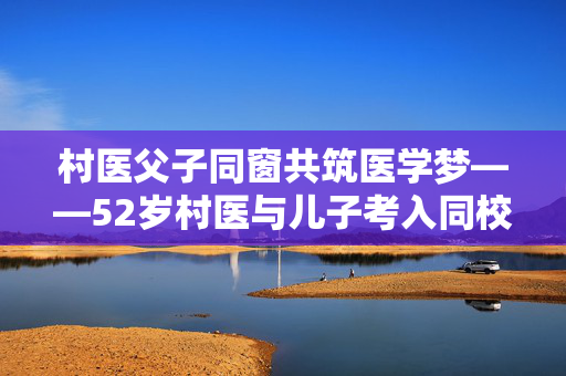 村医父子同窗共筑医学梦——52岁村医与儿子考入同校同专业