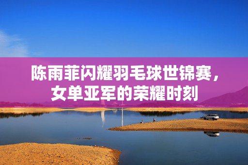 陈雨菲闪耀羽毛球世锦赛，女单亚军的荣耀时刻
