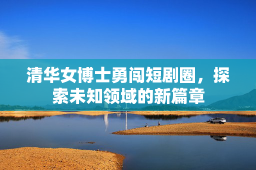 清华女博士勇闯短剧圈，探索未知领域的新篇章