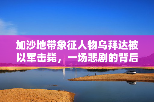 加沙地带象征人物乌拜达被以军击毙，一场悲剧的背后