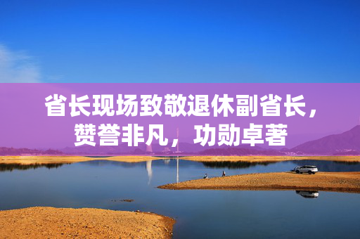 省长现场致敬退休副省长，赞誉非凡，功勋卓著