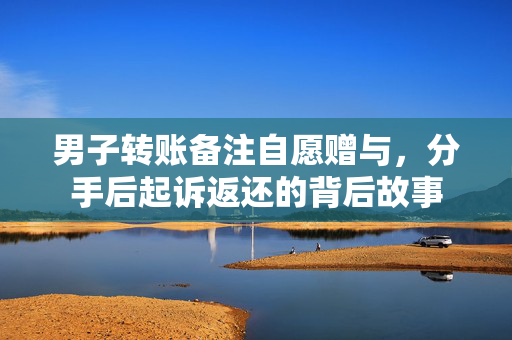 男子转账备注自愿赠与，分手后起诉返还的背后故事
