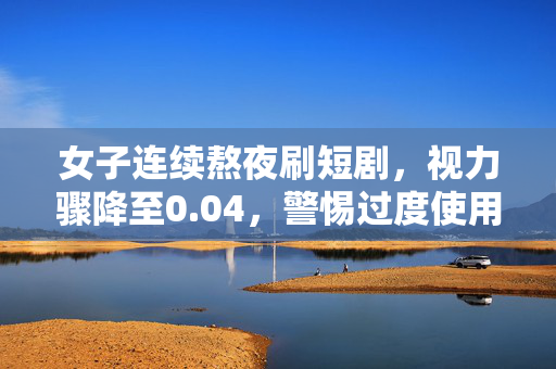 女子连续熬夜刷短剧，视力骤降至0.04，警惕过度使用电子屏幕的危害