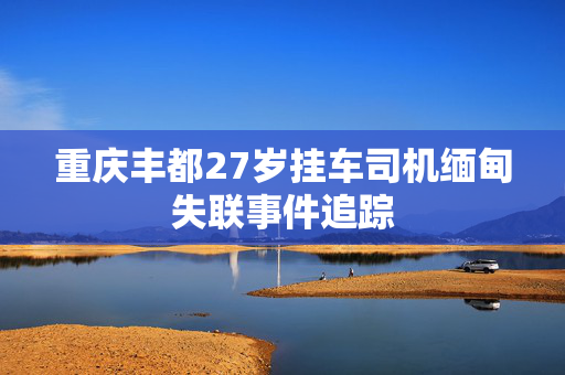 重庆丰都27岁挂车司机缅甸失联事件追踪