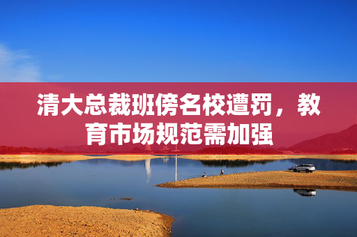 清大总裁班傍名校遭罚，教育市场规范需加强
