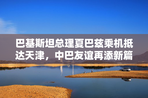 巴基斯坦总理夏巴兹乘机抵达天津，中巴友谊再添新篇章