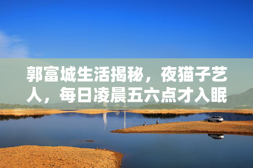 郭富城生活揭秘，夜猫子艺人，每日凌晨五六点才入眠