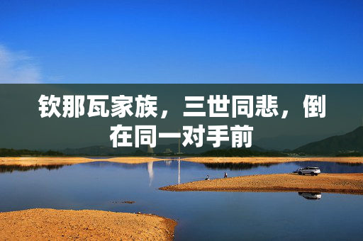 钦那瓦家族，三世同悲，倒在同一对手前