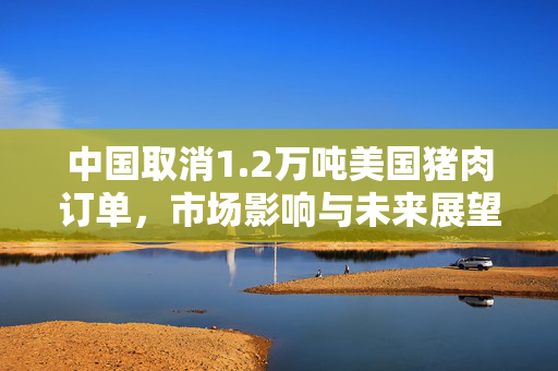 中国取消1.2万吨美国猪肉订单，市场影响与未来展望