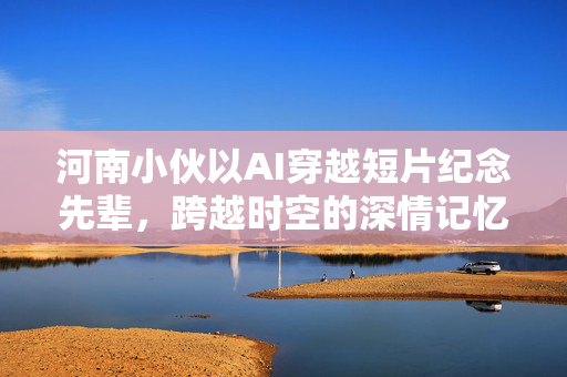 河南小伙以AI穿越短片纪念先辈，跨越时空的深情记忆