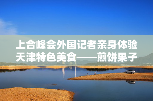 上合峰会外国记者亲身体验天津特色美食——煎饼果子的独特魅力