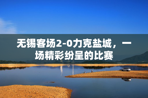 无锡客场2-0力克盐城，一场精彩纷呈的比赛