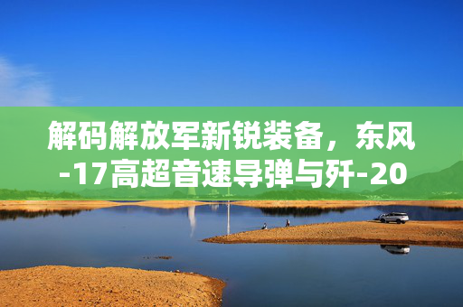 解码解放军新锐装备，东风-17高超音速导弹与歼-20S隐形战斗机